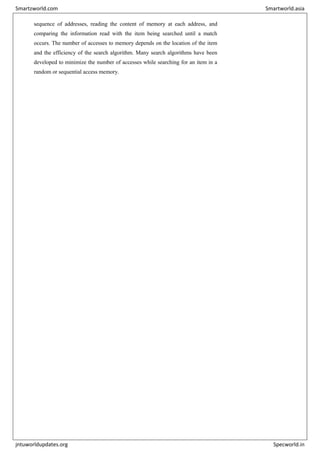 sequence of addresses, reading the content of memory at each address, and
comparing the information read with the item being searched until a match
occurs. The number of accesses to memory depends on the location of the item
and the efficiency of the search algorithm. Many search algorithms have been
developed to minimize the number of accesses while searching for an item in a
random or sequential access memory.
Smartzworld.com Smartworld.asia
jntuworldupdates.org Specworld.in
 