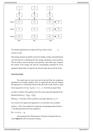 The internal organization of a typical cell Cij is shown in Fig.. It
consists of a flip-
Flop storage element Fij and the circuits for reading, writing, and matching the
cell. The input bit is transferred into the storage cell during a write operation.
The bit stored is read out during a read operation. The match logic compares
the content of the storage cell with the corresponding unmasked bit of the
argument and provides an output for the decision logic that sets the bit in Mi.
MATCH LOGIC
The match logic for each word can be derived from the comparison
algorithm for two binary numbers. First, we neglect the key bits and compare
the argument in A with the bits stored in the cells of the words. Word i is equal
to the argument in A if Aj = Fij for j = 1, 2,…, n. Two bits are equal if they
are both 1 or both 0. The equality of two bits can be expressed logically by the
Boolean function xj = AjFij + A
'
jFij
'
Wherexj = 1 if the pair of bits in position j are equal; otherwise, xj = 0.
For a word i to be equal to the argument in a we must have all xj variables
equal to 1. This is the condition for setting the corresponding match bit Mi to
1. The Boolean function for this condition is
Mi = x1 x2 x3 … xn
And constitutes the AND operation of all pairs of matched bits in a
word. FigureOne cell of associative memory.
Smartzworld.com Smartworld.asia
jntuworldupdates.org Specworld.in
 
