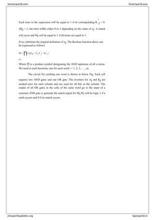 Each term in the expression will be equal to 1 if its corresponding K
'
j = 0.
ifKj = 1, the term willbe either 0 or 1 depending on the value of xj. A match
will occur and Mi will be equal to 1 if all terms are equal to 1.
If we substitute the original definition of xj. The Boolean function above can
be expressed as follows:
Mi = ∏(AjFij + A
'
j F
'
j + K
'
j )
j=1
Where ∏ is a product symbol designating the AND operation of all n terms.
We need m such functions, one for each word i = 1, 2, 3, …., m.
The circuit for catching one word is shown in below Fig. Each cell
requires two AND gates and one OR gate. The inverters for Aj and Kj are
needed once for each column and are used for all bits in the column. The
output of all OR gates in the cells of the same word go to the input of a
common AND gate to generate the match signal for Mi.Mi will be logic 1 if a
catch occurs and 0 if no match occurs.
Smartzworld.com Smartworld.asia
jntuworldupdates.org Specworld.in
 