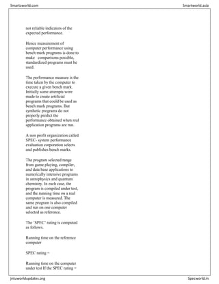not reliable indicators of the
expected performance.
Hence measurement of
computer performance using
bench mark programs is done to
make comparisons possible,
standardized programs must be
used.
The performance measure is the
time taken by the computer to
execute a given bench mark.
Initially some attempts were
made to create artificial
programs that could be used as
bench mark programs. But
synthetic programs do not
properly predict the
performance obtained when real
application programs are run.
A non profit organization called
SPEC- system performance
evaluation corporation selects
and publishes bench marks.
The program selected range
from game playing, compiler,
and data base applications to
numerically intensive programs
in astrophysics and quantum
chemistry. In each case, the
program is compiled under test,
and the running time on a real
computer is measured. The
same program is also compiled
and run on one computer
selected as reference.
The ‘SPEC’ rating is computed
as follows.
Running time on the reference
computer
SPEC rating =
Running time on the computer
under test If the SPEC rating =
Smartzworld.com Smartworld.asia
jntuworldupdates.org Specworld.in
 
