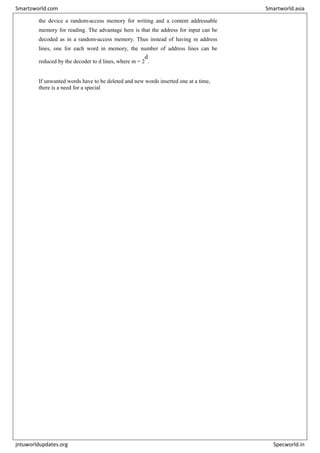 the device a random-access memory for writing and a content addressable
memory for reading. The advantage here is that the address for input can be
decoded as in a random-access memory. Thus instead of having m address
lines, one for each word in memory, the number of address lines can be
reduced by the decoder to d lines, where m = 2
d
.
If unwanted words have to be deleted and new words inserted one at a time,
there is a need for a special
Smartzworld.com Smartworld.asia
jntuworldupdates.org Specworld.in
 