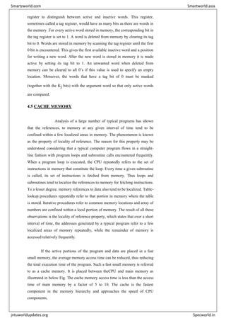 register to distinguish between active and inactive words. This register,
sometimes called a tag register, would have as many bits as there are words in
the memory. For every active word stored in memory, the corresponding bit in
the tag register is set to 1. A word is deleted from memory by clearing its tag
bit to 0. Words are stored in memory by scanning the tag register until the first
0 bit is encountered. This gives the first available inactive word and a position
for writing a new word. After the new word is stored in memory it is made
active by setting its tag bit to 1. An unwanted word when deleted from
memory can be cleared to all 0’s if this value is used to specify an empty
location. Moreover, the words that have a tag bit of 0 must be masked
(together with the Kj bits) with the argument word so that only active words
are compared.
4.5 CACHE MEMORY
Analysis of a large number of typical programs has shown
that the references, to memory at any given interval of time tend to be
confined within a few localized areas in memory. The phenomenon is known
as the property of locality of reference. The reason for this property may be
understood considering that a typical computer program flows in a straight-
line fashion with program loops and subroutine calls encountered frequently.
When a program loop is executed, the CPU repeatedly refers to the set of
instructions in memory that constitute the loop. Every time a given subroutine
is called, its set of instructions is fetched from memory. Thus loops and
subroutines tend to localize the references to memory for fetching instructions.
To a lesser degree, memory references to data also tend to be localized. Table-
lookup procedures repeatedly refer to that portion in memory where the table
is stored. Iterative procedures refer to common memory locations and array of
numbers are confined within a local portion of memory. The result of all these
observations is the locality of reference property, which states that over a short
interval of time, the addresses generated by a typical program refer to a few
localized areas of memory repeatedly, while the remainder of memory is
accessed relatively frequently.
If the active portions of the program and data are placed in a fast
small memory, the average memory access time can be reduced, thus reducing
the total execution time of the program. Such a fast small memory is referred
to as a cache memory. It is placed between theCPU and main memory as
illustrated in below Fig. The cache memory access time is less than the access
time of main memory by a factor of 5 to 10. The cache is the fastest
component in the memory hierarchy and approaches the speed of CPU
components.
Smartzworld.com Smartworld.asia
jntuworldupdates.org Specworld.in
 