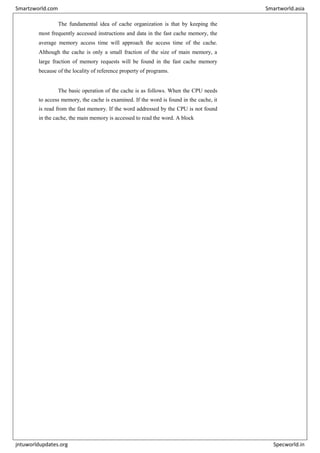 The fundamental idea of cache organization is that by keeping the
most frequently accessed instructions and data in the fast cache memory, the
average memory access time will approach the access time of the cache.
Although the cache is only a small fraction of the size of main memory, a
large fraction of memory requests will be found in the fast cache memory
because of the locality of reference property of programs.
The basic operation of the cache is as follows. When the CPU needs
to access memory, the cache is examined. If the word is found in the cache, it
is read from the fast memory. If the word addressed by the CPU is not found
in the cache, the main memory is accessed to read the word. A block
Smartzworld.com Smartworld.asia
jntuworldupdates.org Specworld.in
 
