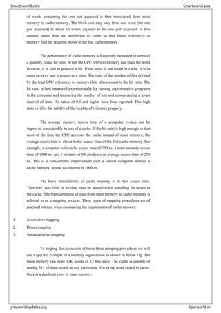 of words containing the one just accessed is then transferred from main
memory to cache memory. The block size may vary from one word (the one
just accessed) to about 16 words adjacent to the one just accessed. In this
manner, some data are transferred to cache so that future references to
memory find the required words in the fast cache memory.
The performance of cache memory is frequently measured in terms of
a quantity called hit ratio. When the CPU refers to memory and finds the word
in cache, it is said to produce a hit. If the word is not found in cache, it is in
main memory and it counts as a miss. The ratio of the number of hits divided
by the total CPU references to memory (hits plus misses) is the hit ratio. The
hit ratio is best measured experimentally by running representative programs
in the computer and measuring the number of hits and misses during a given
interval of time. Hit ratios of 0.9 and higher have been reported. This high
ratio verifies the validity of the locality of reference property.
The average memory access time of a computer system can be
improved considerably by use of a cache. If the hit ratio is high enough so that
most of the time the CPU accesses the cache instead of main memory, the
average access time is closer to the access time of the fast cache memory. For
example, a computer with cache access time of 100 ns, a main memory access
time of 1000 ns, and a hit ratio of 0.9 produces an average access time of 200
ns. This is a considerable improvement over a similar computer without a
cache memory, whose access time is 1000 ns.
The basic characteristic of cache memory is its fast access time.
Therefore, very little or no time must be wasted when searching for words in
the cache. The transformation of data from main memory to cache memory is
referred to as a mapping process. Three types of mapping procedures are of
practical interest when considering the organization of cache memory:
1. Associative mapping
2. Direct mapping
3. Set-associative mapping
To helping the discussion of these three mapping procedures we will
use a specific example of a memory organization as shown in below Fig. The
main memory can store 32K words of 12 bits each. The cache is capable of
storing 512 of these words at any given time. For every word stored in cache,
there is a duplicate copy in main memory.
Smartzworld.com Smartworld.asia
jntuworldupdates.org Specworld.in
 