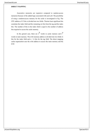 DIRECT MAPPING
Associative memories are expensive compared to random-access
memories because of the added logic associated with each cell. The possibility
of using a random-access memory for the cache is investigated in Fig. The
CPU address of 15 bits is divided into two fields. Thenine least significant bits
constitute the index field and the remaining six bits from the tag and the index
bits. The number of bits in the index field is equal to the number of address
bits required to access the cache memory.
In the general case, there are 2
k
words in cache memory and 2
n
words in main memory. The n-bit memory address is divided into two fields: k
bits for the index field and n − k bits for the tag field. The direct mapping
cache organization uses the n-bit address to access the main memory and the
k-bit
Smartzworld.com Smartworld.asia
jntuworldupdates.org Specworld.in
 