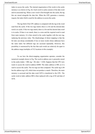 index to access the cache. The internal organization of the words in the cache
memory is as shown in Fig. (b). Each word in cache consists of the data word
and its associated tag. When a new word is first brought into the cache, the tag
bits are stored alongside the data bits. When the CPU generates a memory
request, the index field is used for the address to access the cache.
The tag field of the CPU address is compared with the tag in the word
read from the cache. If the two tags match, there is a hit and the desired data
word is in cache. If the two tags match, there is a hit and the desired data word
is in cache. If there is no match, there is a miss and the required word is read
from main memory. It is then stored in the cache together with the new tag,
replacing the previous value. The disadvantage of direct mapping is that the
hit ratio can droop considerably if two or more words whose addresses have
the same index but different tags are accessed repeatedly. However, this
possibility is minimized by the fact that such words are relatively far apart in
the address range (multiples of 512 locations in this example).
To see how the direct-mapping organization operates, consider the
numerical example shown in Fig. The word at address zero is presently stored
in the cache (index = 000, tag = 00, data = 1220). Suppose that the CPU now
wants to access the word at address 02000. The index address is 000, so it is
sued to access the cache. The two tags are then compared. The cache tag is 00
but the address tag is 02, which does not produce a match. Therefore, the main
memory is accessed and the data word 5670 is transferred to the CPU. The
cache word at index address 000 is then replaced with a tag of 02 and data of
5670.
Smartzworld.com Smartworld.asia
jntuworldupdates.org Specworld.in
 