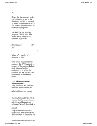 50
Means that the computer under
test is 50 times as fast as the
ultra sparc 10. This is repeated
for all the programs in the SPEC
suit, and the geometric mean of
the result is computed.
Let SPECi be the rating for
program ‘i’ in the suite. The
overall SPEC rating for the
computer is given by
n 1
SPEC rating = π SP
ECi
n
(i=1 )
Where ‘n’ = number of
programs in suite.
Since actual execution time is
measured the SPEC rating is a
measure of the combined effect
of all factors affecting
performance, including the
compiler, the OS, the processor,
the memory of comp being
tested.
1.1.9. Multiprocessor &
microprocessors:-
Large computers that contain a
number of processor units are
called multiprocessor system.


These systems either execute a
number of different application
tasks in parallel or execute
subtasks of a single large task in
parallel.

All processors usually have
access to all memory locations
in such system & hence they are
called shared memory multiprocessor systems.


The high performance of these systems comes with much
Smartzworld.com Smartworld.asia
jntuworldupdates.org Specworld.in
 