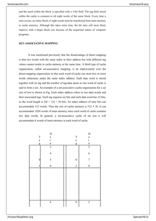 and the word within the block is specified with a 3-bit field. The tag field stored
within the cache is common to all eight words of the same block. Every time a
miss occurs, an entire block of eight words must be transferred from main memory
to cache memory. Although this takes extra time, the hit ratio will most likely
improve with a larger block size because of the sequential nature of computer
programs.
SET-ASSOCIATIVE MAPPING
It was mentioned previously that the disadvantage of direct mapping
is that two words with the same index in their address but with different tag
values cannot reside in cache memory at the same time. A third type of cache
organization, called set-associative mapping, is an improvement over the
direct-mapping organization in that each word of cache can store two or more
words ofmemory under the same index address. Each data word is stored
together with its tag and the number of tag-data items in one word of cache is
said to form a set. An example of a set-associative cache organization for a set
size of two is shown in Fig. Each index address refers to two data words and
their associated tags. Each tag requires six bits and each data word has 12 bits,
so the word length is 2(6 + 12) = 36 bits. An index address of nine bits can
accommodate 512 words. Thus the size of cache memory is 512 × 36. It can
accommodate 1024 words of main memory since each word of cache contains
two data words. In general, a set-associative cache of set size k will
accommodate k words of main memory in each word of cache.
I
n
d
e
x
T
a
g
D
a
t
a
T
a
g
D
a
t
a
0
0
0
0
1
3
4
5
0
0
2
5
6
7
0
7
7
6 0 2
Smartzworld.com Smartworld.asia
jntuworldupdates.org Specworld.in
 
