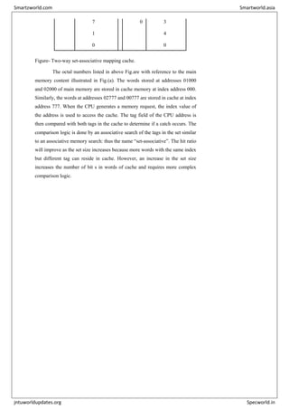 7 7
1
0
0 3
4
0
Figure- Two-way set-associative mapping cache.
The octal numbers listed in above Fig.are with reference to the main
memory content illustrated in Fig.(a). The words stored at addresses 01000
and 02000 of main memory are stored in cache memory at index address 000.
Similarly, the words at addresses 02777 and 00777 are stored in cache at index
address 777. When the CPU generates a memory request, the index value of
the address is used to access the cache. The tag field of the CPU address is
then compared with both tags in the cache to determine if a catch occurs. The
comparison logic is done by an associative search of the tags in the set similar
to an associative memory search: thus the name “set-associative”. The hit ratio
will improve as the set size increases because more words with the same index
but different tag can reside in cache. However, an increase in the set size
increases the number of bit s in words of cache and requires more complex
comparison logic.
Smartzworld.com Smartworld.asia
jntuworldupdates.org Specworld.in
 