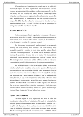 When a miss occurs in a set-associative cache and the set is full, it is
necessary to replace one of the tag-data items with a new value. The most
common replacement algorithms used are: random replacement, first-in, first
out (FIFO), and least recently used (LRU). With the random replacement
policy the control chooses one tag-data item for replacement at random. The
FIFO procedure selects for replacement the item that has been in the set the
longest. The LRU algorithm selects for replacement the item that has been
least recently used by the CPU. Both FIFO and LRU can be implemented by
adding a few extra bits in each word of cache.
WRITING INTO CACHE
An important aspect of cache organization is concerned with memory
write requests. When the CPU finds a word in cache during read operation, the
main memory is not involved in the transfer. However, if the operation is a
write, there are two ways that the system can proceed.
The simplest and most commonly used procedure is to up data main
memory with every memory write operation, with cache memory being
updated in parallel if it contains the word at the specified address. This is
called the write-through method. This method has the advantage that main
memory always contains the same data as the cache,. This characteristic is
important in systems with direct memory access transfers. It ensures that the
data residing in main memory are valid at tall times so that an I/O device
communicating through DMA would receive the most recent updated data.
The second procedure is called the write-back method. In this method
only the cache location is updated during a write operation. The location is
then marked by a flag so that later when the words are removed from the
cache it is copied into main memory. The reason for the write-back method is
that during the time a word resides in the cache, it may be updated several
times; however, as long as the word remains in the cache, it does not matter
whether the copy in main memory is out of date, since requests from the word
are filled from the cache. It is only when the word is displaced from the cache
that an accurate copy need be rewritten into main memory. Analytical results
indicate that the number of memory writes in a typical program ranges
between 10 and 30 percent of the total references to memory.
CACHE INITIALIZATION
One more aspect of cache organization that must be taken into
consideration is the problem of initialization. The cache is initialized when
power is applied to the computer or when the main memory is loaded with a
complete set of programs from auxiliary memory. After initialization the
cache is considered to be empty, built in effect it contains some non-valid
data. It is customary to include with each word in cache a valid bit to indicate
Smartzworld.com Smartworld.asia
jntuworldupdates.org Specworld.in
 