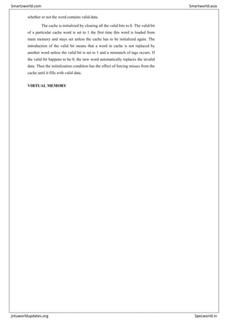 whether or not the word contains valid data.
The cache is initialized by clearing all the valid bits to 0. The valid bit
of a particular cache word is set to 1 the first time this word is loaded from
main memory and stays set unless the cache has to be initialized again. The
introduction of the valid bit means that a word in cache is not replaced by
another word unless the valid bit is set to 1 and a mismatch of tags occurs. If
the valid bit happens to be 0, the new word automatically replaces the invalid
data. Thus the initialization condition has the effect of forcing misses from the
cache until it fills with valid data.
VIRTUAL MEMORY
Smartzworld.com Smartworld.asia
jntuworldupdates.org Specworld.in
 