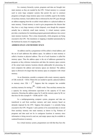 In a memory hierarchy system, programs and data are brought into
main memory as they are needed by the CPU. Virtual memory is a concept
used in some large computer systems that permit the user to construct
programs as though a large memory space were available, equal to the totality
of auxiliary memory. Each address that is referenced by the CPU goes through
an address mapping from the so-called virtual address to a physical address in
main memory. Virtual memory is used to give programmers the illusion that
they have a very large memory at their disposal, even though the computer
actually has a relatively small main memory. A virtual memory system
provides a mechanism for translating program-generated addresses into correct
main memory locations. This is done dynamically, while programs are being
executed in the CPU. The translation or mapping is handled automatically by
the hardware by means of a mapping table.
ADDRESS SPACE AND MEMORY SPACE
An address used by a programmer will be called a virtual address, and
the set of such addresses the address space. An address in main memory is
called a location or physical address. The set of such locations is called the
memory space. Thus the address space is the set of addresses generated by
programs as they reference instructions and data; the memory space consists
of the actual main memory locations directly addressable for processing. In
most computers the address and memory spaces are identical. The address
space is allowed to be larger than the memory space in computers with virtual
memory.
As an illustration, consider a computer with a main -memory capacity
of 32K words (K = 1024). Fifteen bits are needed to specify a physical address
in memory since 32K = 2
15
. Suppose that the computer has available
auxiliary memory for storing 2
20
= 1024K words. Thus auxiliary memory has
a capacity for storing information equivalent to the capacity of 32 main
memories. Denoting the address space by N and the memory space by M, we
then have for this example N = 1024K and M = 32K.
In a multiprogramming computer system, programs and data are
transferred to and from auxiliary memory and main memory based on
demands imposed by the CPU. Suppose that program 1 is currently being
executed in the CPU. Program 1 and a portion of its associated data re moved
from auxiliary memory into main memory as shown in Fig. Portions of
programs and data need not be in contiguous locations in memory since
information is being moved in and out, and empty spaces may be available in
scattered locations in memory.
In a virtual memory system, programmers are told that they have the
Smartzworld.com Smartworld.asia
jntuworldupdates.org Specworld.in
 