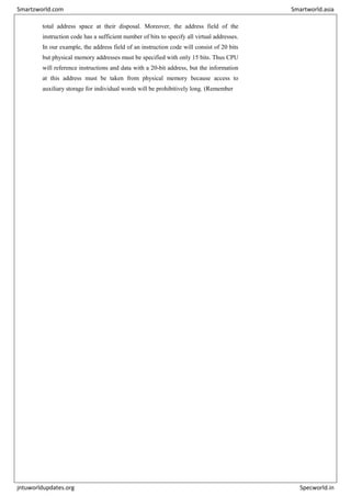 total address space at their disposal. Moreover, the address field of the
instruction code has a sufficient number of bits to specify all virtual addresses.
In our example, the address field of an instruction code will consist of 20 bits
but physical memory addresses must be specified with only 15 bits. Thus CPU
will reference instructions and data with a 20-bit address, but the information
at this address must be taken from physical memory because access to
auxiliary storage for individual words will be prohibitively long. (Remember
Smartzworld.com Smartworld.asia
jntuworldupdates.org Specworld.in
 