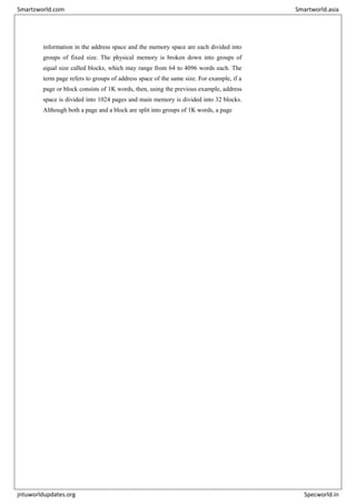 information in the address space and the memory space are each divided into
groups of fixed size. The physical memory is broken down into groups of
equal size called blocks, which may range from 64 to 4096 words each. The
term page refers to groups of address space of the same size. For example, if a
page or block consists of 1K words, then, using the previous example, address
space is divided into 1024 pages and main memory is divided into 32 blocks.
Although both a page and a block are split into groups of 1K words, a page
Smartzworld.com Smartworld.asia
jntuworldupdates.org Specworld.in
 
