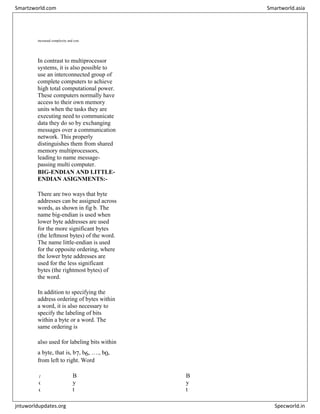 increased complexity and cost.


In contrast to multiprocessor
systems, it is also possible to
use an interconnected group of
complete computers to achieve
high total computational power.
These computers normally have
access to their own memory
units when the tasks they are
executing need to communicate
data they do so by exchanging
messages over a communication
network. This properly
distinguishes them from shared
memory multiprocessors,
leading to name message-
passing multi computer.
BIG-ENDIAN AND LITTLE-
ENDIAN ASIGNMENTS:-
There are two ways that byte
addresses can be assigned across
words, as shown in fig b. The
name big-endian is used when
lower byte addresses are used
for the more significant bytes
(the leftmost bytes) of the word.
The name little-endian is used
for the opposite ordering, where
the lower byte addresses are
used for the less significant
bytes (the rightmost bytes) of
the word.
In addition to specifying the
address ordering of bytes within
a word, it is also necessary to
specify the labeling of bits
within a byte or a word. The
same ordering is
also used for labeling bits within
a byte, that is, b7, b6, …., b0,
from left to right. Word
A
d
d
B
y
t
B
y
t
Smartzworld.com Smartworld.asia
jntuworldupdates.org Specworld.in
 