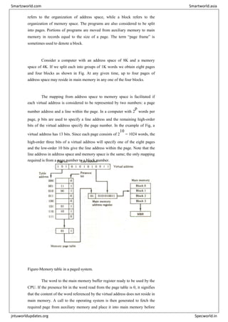 refers to the organization of address space, while a block refers to the
organization of memory space. The programs are also considered to be split
into pages. Portions of programs are moved from auxiliary memory to main
memory in records equal to the size of a page. The term “page frame” is
sometimes used to denote a block.
Consider a computer with an address space of 8K and a memory
space of 4K. If we split each into groups of 1K words we obtain eight pages
and four blocks as shown in Fig. At any given time, up to four pages of
address space may reside in main memory in any one of the four blocks.
The mapping from address space to memory space is facilitated if
each virtual address is considered to be represented by two numbers: a page
number address and a line within the page. In a computer with 2
p
words per
page, p bits are used to specify a line address and the remaining high-order
bits of the virtual address specify the page number. In the example of Fig, a
virtual address has 13 bits. Since each page consists of 2
10
= 1024 words, the
high-order three bits of a virtual address will specify one of the eight pages
and the low-order 10 bits give the line address within the page. Note that the
line address in address space and memory space is the same; the only mapping
required is from a page number to a block number.
Figure-Memory table in a paged system.
The word to the main memory buffer register ready to be used by the
CPU. If the presence bit in the word read from the page table is 0, it signifies
that the content of the word referenced by the virtual address does not reside in
main memory. A call to the operating system is then generated to fetch the
required page from auxiliary memory and place it into main memory before
Smartzworld.com Smartworld.asia
jntuworldupdates.org Specworld.in
 
