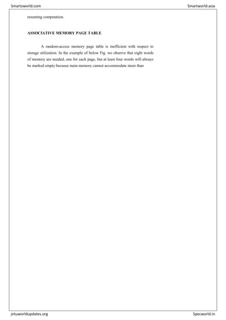 resuming computation.
ASSOCIATIVE MEMORY PAGE TABLE
A random-access memory page table is inefficient with respect to
storage utilization. In the example of below Fig. we observe that eight words
of memory are needed, one for each page, but at least four words will always
be marked empty because main memory cannot accommodate more than
Smartzworld.com Smartworld.asia
jntuworldupdates.org Specworld.in
 