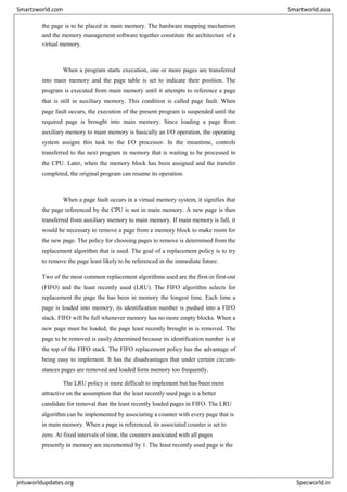 the page is to be placed in main memory. The hardware mapping mechanism
and the memory management software together constitute the architecture of a
virtual memory.
When a program starts execution, one or more pages are transferred
into main memory and the page table is set to indicate their position. The
program is executed from main memory until it attempts to reference a page
that is still in auxiliary memory. This condition is called page fault. When
page fault occurs, the execution of the present program is suspended until the
required page is brought into main memory. Since loading a page from
auxiliary memory to main memory is basically an I/O operation, the operating
system assigns this task to the I/O processor. In the meantime, controls
transferred to the next program in memory that is waiting to be processed in
the CPU. Later, when the memory block has been assigned and the transfer
completed, the original program can resume its operation.
When a page fault occurs in a virtual memory system, it signifies that
the page referenced by the CPU is not in main memory. A new page is then
transferred from auxiliary memory to main memory. If main memory is full, it
would be necessary to remove a page from a memory block to make room for
the new page. The policy for choosing pages to remove is determined from the
replacement algorithm that is used. The goal of a replacement policy is to try
to remove the page least likely to be referenced in the immediate future.
Two of the most common replacement algorithms used are the first-in first-out
(FIFO) and the least recently used (LRU). The FIFO algorithm selects for
replacement the page the has been in memory the longest time. Each time a
page is loaded into memory, its identification number is pushed into a FIFO
stack. FIFO will be full whenever memory has no more empty blocks. When a
new page must be loaded, the page least recently brought in is removed. The
page to be removed is easily determined because its identification number is at
the top of the FIFO stack. The FIFO replacement policy has the advantage of
being easy to implement. It has the disadvantages that under certain circum-
stances pages are removed and loaded form memory too frequently.
The LRU policy is more difficult to implement but has been more
attractive on the assumption that the least recently used page is a better
candidate for removal than the least recently loaded pages in FIFO. The LRU
algorithm can be implemented by associating a counter with every page that is
in main memory. When a page is referenced, its associated counter is set to
zero. At fixed intervals of time, the counters associated with all pages
presently in memory are incremented by 1. The least recently used page is the
Smartzworld.com Smartworld.asia
jntuworldupdates.org Specworld.in
 