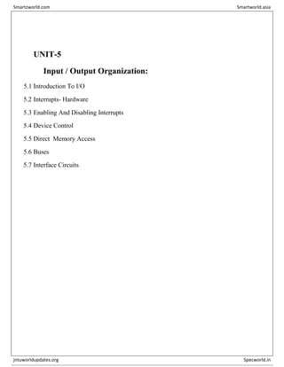 UNIT-5
Input / Output Organization:
5.1 Introduction To I/O
5.2 Interrupts- Hardware
5.3 Enabling And Disabling Interrupts
5.4 Device Control
5.5 Direct Memory Access
5.6 Buses
5.7 Interface Circuits
Smartzworld.com Smartworld.asia
jntuworldupdates.org Specworld.in
 