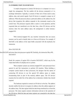 5.1 INTRODUCTION TO I/O DEVICES
A simple arrangement to connect I/O devices to a computer is to use a
single bus arrangement. The bus enables all the devices connected to it to
exchange information. Typically, it consists of three sets of lines used to carry
address, data, and control signals. Each I/O device is assigned a unique set of
addresses. When the processor places a particular address on the address line, the
device that recognizes this address responds to the commands issued on the
control lines. The processor requests either a read or a write operation, and the
requested data are transferred over the data lines, when I/O devices and the
memory share the same address space, the arrangement is called memory-
mapped I/O.
With memory-mapped I/O, any machine instruction that can access
memory can be used to transfer data to or from an I/O device. For example, if
DATAIN is the address of the input buffer associated with the keyboard, the
instruction
Move DATAIN, R0
from DATAIN and stores them into processor register R0. Similarly, the instruction Move R0,
DATAOUT
Sends the contents of register R0 to location DATAOUT, which may be the
output data buffer of a display unit or a printer.
Most computer systems use memory-mapped I/O. some processors have
special In and Out instructions to perform I/O transfers. When building a
computer system based on these processors, the designer had the option of
connecting I/O devices to use the special I/O address space or simply
incorporating them as part of the memory address space. The I/O devices
examine the low-order bits of the address bus to determine whether they should
respond.
The hardware required to connect an I/O device to the bus. The address
decoder enables the device to recognize its address when this address appears on
the address lines. The data register holds the data being transferred to or from the
processor. The status register contains information relevant to the operation of
the I/O device. Both the data and status registers are connected to the data bus
Smartzworld.com Smartworld.asia
jntuworldupdates.org Specworld.in
 
