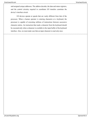 and assigned unique addresses. The address decoder, the data and status registers,
and the control circuitry required to coordinate I/O transfers constitute the
device’s interface circuit.
I/O devices operate at speeds that are vastly different from that of the
processor. When a human operator is entering characters at a keyboard, the
processor is capable of executing millions of instructions between successive
character entries. An instruction that reads a character from the keyboard should
be executed only when a character is available in the input buffer of the keyboard
interface. Also, we must make sure that an input character is read only once.
Smartzworld.com Smartworld.asia
jntuworldupdates.org Specworld.in
 