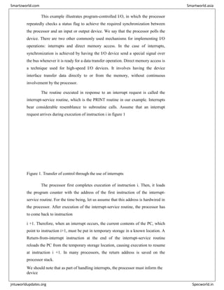 This example illustrates program-controlled I/O, in which the processor
repeatedly checks a status flag to achieve the required synchronization between
the processor and an input or output device. We say that the processor polls the
device. There are two other commonly used mechanisms for implementing I/O
operations: interrupts and direct memory access. In the case of interrupts,
synchronization is achieved by having the I/O device send a special signal over
the bus whenever it is ready for a data transfer operation. Direct memory access is
a technique used for high-speed I/O devices. It involves having the device
interface transfer data directly to or from the memory, without continuous
involvement by the processor.
The routine executed in response to an interrupt request is called the
interrupt-service routine, which is the PRINT routine in our example. Interrupts
bear considerable resemblance to subroutine calls. Assume that an interrupt
request arrives during execution of instruction i in figure 1
Figure 1. Transfer of control through the use of interrupts
The processor first completes execution of instruction i. Then, it loads
the program counter with the address of the first instruction of the interrupt-
service routine. For the time being, let us assume that this address is hardwired in
the processor. After execution of the interrupt-service routine, the processor has
to come back to instruction
i +1. Therefore, when an interrupt occurs, the current contents of the PC, which
point to instruction i+1, must be put in temporary storage in a known location. A
Return-from-interrupt instruction at the end of the interrupt-service routine
reloads the PC from the temporary storage location, causing execution to resume
at instruction i +1. In many processors, the return address is saved on the
processor stack.
We should note that as part of handling interrupts, the processor must inform the
device
Smartzworld.com Smartworld.asia
jntuworldupdates.org Specworld.in
 