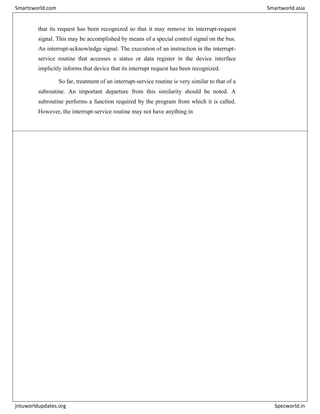 that its request has been recognized so that it may remove its interrupt-request
signal. This may be accomplished by means of a special control signal on the bus.
An interrupt-acknowledge signal. The execution of an instruction in the interrupt-
service routine that accesses a status or data register in the device interface
implicitly informs that device that its interrupt request has been recognized.
So far, treatment of an interrupt-service routine is very similar to that of a
subroutine. An important departure from this similarity should be noted. A
subroutine performs a function required by the program from which it is called.
However, the interrupt-service routine may not have anything in
Smartzworld.com Smartworld.asia
jntuworldupdates.org Specworld.in
 