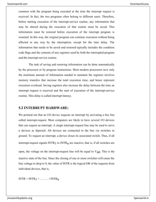 common with the program being executed at the time the interrupt request is
received. In fact, the two programs often belong to different users. Therefore,
before starting execution of the interrupt-service routine, any information that
may be altered during the execution of that routine must be saved. This
information must be restored before execution of the interrupt program is
resumed. In this way, the original program can continue execution without being
affected in any way by the interruption, except for the time delay. The
information that needs to be saved and restored typically includes the condition
code flags and the contents of any registers used by both the interrupted program
and the interrupt-service routine.
The task of saving and restoring information can be done automatically
by the processor or by program instructions. Most modern processors save only
the minimum amount of information needed to maintain the registers involves
memory transfers that increase the total execution time, and hence represent
execution overhead. Saving registers also increase the delay between the time an
interrupt request is received and the start of execution of the interrupt-service
routine. This delay is called interrupt latency.
5.2 INTERRUPT HARDWARE:
We pointed out that an I/O device requests an interrupt by activating a bus line
called interrupt-request. Most computers are likely to have several I/O devices
that can request an interrupt. A single interrupt-request line may be used to serve
n devices as depicted. All devices are connected to the line via switches to
ground. To request an interrupt, a device closes its associated switch. Thus, if all
interrupt-request signals INTR1 to INTRn are inactive, that is, if all switches are
open, the voltage on the interrupt-request line will be equal to Vdd. This is the
inactive state of the line. Since the closing of one or more switches will cause the
line voltage to drop to 0, the value of INTR is the logical OR of the requests from
individual devices, that is,
INTR = INTR1 + ………+INTRn
Smartzworld.com Smartworld.asia
jntuworldupdates.org Specworld.in
 