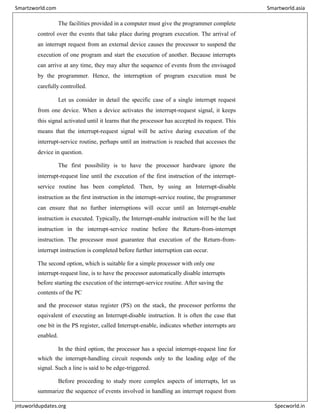 The facilities provided in a computer must give the programmer complete
control over the events that take place during program execution. The arrival of
an interrupt request from an external device causes the processor to suspend the
execution of one program and start the execution of another. Because interrupts
can arrive at any time, they may alter the sequence of events from the envisaged
by the programmer. Hence, the interruption of program execution must be
carefully controlled.
Let us consider in detail the specific case of a single interrupt request
from one device. When a device activates the interrupt-request signal, it keeps
this signal activated until it learns that the processor has accepted its request. This
means that the interrupt-request signal will be active during execution of the
interrupt-service routine, perhaps until an instruction is reached that accesses the
device in question.
The first possibility is to have the processor hardware ignore the
interrupt-request line until the execution of the first instruction of the interrupt-
service routine has been completed. Then, by using an Interrupt-disable
instruction as the first instruction in the interrupt-service routine, the programmer
can ensure that no further interruptions will occur until an Interrupt-enable
instruction is executed. Typically, the Interrupt-enable instruction will be the last
instruction in the interrupt-service routine before the Return-from-interrupt
instruction. The processor must guarantee that execution of the Return-from-
interrupt instruction is completed before further interruption can occur.
The second option, which is suitable for a simple processor with only one
interrupt-request line, is to have the processor automatically disable interrupts
before starting the execution of the interrupt-service routine. After saving the
contents of the PC
and the processor status register (PS) on the stack, the processor performs the
equivalent of executing an Interrupt-disable instruction. It is often the case that
one bit in the PS register, called Interrupt-enable, indicates whether interrupts are
enabled.
In the third option, the processor has a special interrupt-request line for
which the interrupt-handling circuit responds only to the leading edge of the
signal. Such a line is said to be edge-triggered.
Before proceeding to study more complex aspects of interrupts, let us
summarize the sequence of events involved in handling an interrupt request from
Smartzworld.com Smartworld.asia
jntuworldupdates.org Specworld.in
 