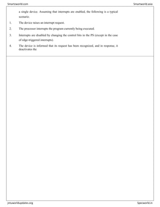 a single device. Assuming that interrupts are enabled, the following is a typical
scenario.
1. The device raises an interrupt request.
2. The processor interrupts the program currently being executed.
3. Interrupts are disabled by changing the control bits in the PS (except in the case
of edge-triggered interrupts).
4. The device is informed that its request has been recognized, and in response, it
deactivates the
Smartzworld.com Smartworld.asia
jntuworldupdates.org Specworld.in
 