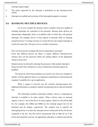 interrupt-request signal.
5. The action requested by the interrupt is performed by the interrupt-service
routine.
6. Interrupts are enabled and execution of the interrupted program is resumed.
5.4. HANDLING MULTIPLE DEVICES:
Let us now consider the situation where a number of devices capable of
initiating interrupts are connected to the processor. Because these devices are
operationally independent, there is no definite order in which they will generate
interrupts. For example, device X may request in interrupt while an interrupt
caused by device Y is being serviced, or several devices may request interrupts at
exactly the same time. This gives rise to a number of questions
How can the processor recognize the device requesting an interrupts?
Given that different devices are likely to require different interrupt-service
routines, how can the processor obtain the starting address of the appropriate
routine in each case?
Should a device be allowed to interrupt the processor while another interrupt is
being serviced? How should two or more simultaneous interrupt requests be
handled?
The means by which these problems are resolved vary from one computer to
another, And the approach taken is an important consideration in determining the
computer’s suitability for a given application.
When a request is received over the common interrupt-request line,
additional information is needed to identify the particular device that activated the
line.
The information needed to determine whether a device is requesting an
interrupt is available in its status register. When a device raises an interrupt
request, it sets to 1 one of the bits in its status register, which we will call the IRQ
bit. For example, bits KIRQ and DIRQ are the interrupt request bits for the
keyboard and the display, respectively. The simplest way to identify the
interrupting device is to have the interrupt-service routine poll all the I/O devices
connected to the bus. The first device encountered with its IRQ bit set is the
device that should be serviced. An appropriate subroutine is called to provide the
Smartzworld.com Smartworld.asia
jntuworldupdates.org Specworld.in
 