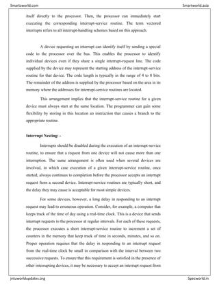 itself directly to the processor. Then, the processor can immediately start
executing the corresponding interrupt-service routine. The term vectored
interrupts refers to all interrupt-handling schemes based on this approach.
A device requesting an interrupt can identify itself by sending a special
code to the processor over the bus. This enables the processor to identify
individual devices even if they share a single interrupt-request line. The code
supplied by the device may represent the starting address of the interrupt-service
routine for that device. The code length is typically in the range of 4 to 8 bits.
The remainder of the address is supplied by the processor based on the area in its
memory where the addresses for interrupt-service routines are located.
This arrangement implies that the interrupt-service routine for a given
device must always start at the same location. The programmer can gain some
flexibility by storing in this location an instruction that causes a branch to the
appropriate routine.
Interrupt Nesting: -
Interrupts should be disabled during the execution of an interrupt-service
routine, to ensure that a request from one device will not cause more than one
interruption. The same arrangement is often used when several devices are
involved, in which case execution of a given interrupt-service routine, once
started, always continues to completion before the processor accepts an interrupt
request from a second device. Interrupt-service routines are typically short, and
the delay they may cause is acceptable for most simple devices.
For some devices, however, a long delay in responding to an interrupt
request may lead to erroneous operation. Consider, for example, a computer that
keeps track of the time of day using a real-time clock. This is a device that sends
interrupt requests to the processor at regular intervals. For each of these requests,
the processor executes a short interrupt-service routine to increment a set of
counters in the memory that keep track of time in seconds, minutes, and so on.
Proper operation requires that the delay in responding to an interrupt request
from the real-time clock be small in comparison with the interval between two
successive requests. To ensure that this requirement is satisfied in the presence of
other interrupting devices, it may be necessary to accept an interrupt request from
Smartzworld.com Smartworld.asia
jntuworldupdates.org Specworld.in
 