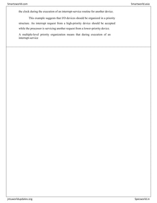 the clock during the execution of an interrupt-service routine for another device.
This example suggests that I/O devices should be organized in a priority
structure. An interrupt request from a high-priority device should be accepted
while the processor is servicing another request from a lower-priority device.
A multiple-level priority organization means that during execution of an
interrupt-service
Smartzworld.com Smartworld.asia
jntuworldupdates.org Specworld.in
 