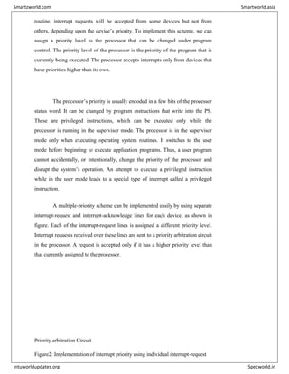 routine, interrupt requests will be accepted from some devices but not from
others, depending upon the device’s priority. To implement this scheme, we can
assign a priority level to the processor that can be changed under program
control. The priority level of the processor is the priority of the program that is
currently being executed. The processor accepts interrupts only from devices that
have priorities higher than its own.
The processor’s priority is usually encoded in a few bits of the processor
status word. It can be changed by program instructions that write into the PS.
These are privileged instructions, which can be executed only while the
processor is running in the supervisor mode. The processor is in the supervisor
mode only when executing operating system routines. It switches to the user
mode before beginning to execute application programs. Thus, a user program
cannot accidentally, or intentionally, change the priority of the processor and
disrupt the system’s operation. An attempt to execute a privileged instruction
while in the user mode leads to a special type of interrupt called a privileged
instruction.
A multiple-priority scheme can be implemented easily by using separate
interrupt-request and interrupt-acknowledge lines for each device, as shown in
figure. Each of the interrupt-request lines is assigned a different priority level.
Interrupt requests received over these lines are sent to a priority arbitration circuit
in the processor. A request is accepted only if it has a higher priority level than
that currently assigned to the processor.
Priority arbitration Circuit
Figure2: Implementation of interrupt priority using individual interrupt-request
Smartzworld.com Smartworld.asia
jntuworldupdates.org Specworld.in
 