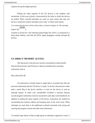 requests having the highest priority.
Polling the status registers of the I/O devices is the simplest such
mechanism. In this case, priority is determined by the order in which the devices
are polled. When vectored interrupts are used, we must ensure that only one
device is selected to send its interrupt vector code. A widely used scheme
is to connect the devices to form a daisy chain, as shown in figure 3a. The interrupt-
request line
INTR
is
common to all devices. The interrupt-acknowledge line, INTA, is connected in a
daisy-chain fashion, such that the INTA signal propagates serially through the
devices.
5.5. DIRECT MEMORY ACCESS:
The discussion in the previous sections concentrates on data transfer
between the processor and I/O devices. Data are transferred by executing
instructions such as
Move DATAIN, R0
An instruction to transfer input or output data is executed only after the
processor determines that the I/O device is ready. To do this, the processor either
polls a status flag in the device interface or waits for the device to send an
interrupt request. In either case, considerable overhead is incurred, because
several program instructions must be executed for each data word transferred. In
addition to polling the status register of the device, instructions are needed for
incrementing the memory address and keeping track of the word count. When
interrupts are used, there is the additional overhead associated with saving and
restoring the program counter and other state information.
To transfer large blocks of data at high speed, an alternative approach is used. A
Smartzworld.com Smartworld.asia
jntuworldupdates.org Specworld.in
 