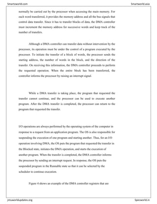 normally be carried out by the processor when accessing the main memory. For
each word transferred, it provides the memory address and all the bus signals that
control data transfer. Since it has to transfer blocks of data, the DMA controller
must increment the memory address for successive words and keep track of the
number of transfers.
Although a DMA controller can transfer data without intervention by the
processor, its operation must be under the control of a program executed by the
processor. To initiate the transfer of a block of words, the processor sends the
starting address, the number of words in the block, and the direction of the
transfer. On receiving this information, the DMA controller proceeds to perform
the requested operation. When the entire block has been transferred, the
controller informs the processor by raising an interrupt signal.
While a DMA transfer is taking place, the program that requested the
transfer cannot continue, and the processor can be used to execute another
program. After the DMA transfer is completed, the processor can return to the
program that requested the transfer.
I/O operations are always performed by the operating system of the computer in
response to a request from an application program. The OS is also responsible for
suspending the execution of one program and starting another. Thus, for an I/O
operation involving DMA, the OS puts the program that requested the transfer in
the Blocked state, initiates the DMA operation, and starts the execution of
another program. When the transfer is completed, the DMA controller informs
the processor by sending an interrupt request. In response, the OS puts the
suspended program in the Runnable state so that it can be selected by the
scheduler to continue execution.
Figure 4 shows an example of the DMA controller registers that are
Smartzworld.com Smartworld.asia
jntuworldupdates.org Specworld.in
 