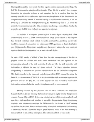 Starting address and the word count. The third register contains status and control flags. The
R/W bit determines the direction of the transfer. When this bit is set to 1 by a program
instruction, the controller performs a read operation, that is, it transfers data from the
memory to the I/O device. Otherwise, it performs a write operation. When the controller has
completed transferring a block of data and is ready to receive another command, it sets the
Done flag to 1. Bit 30 is the Interrupt-enable flag, IE. When this flag is set to 1, it causes the
controller to raise an interrupt after it has completed transferring a block of data. Finally, the
controller sets the IRQ bit to 1 when it has requested an interrupt.
An example of a computer system is given in above figure, showing how DMA
controllers may be used. A DMA controller connects a high-speed network to the computer
bus. The disk controller, which controls two disks, also has DMA capability and provides
two DMA channels. It can perform two independent DMA operations, as if each disk had its
own DMA controller. The registers needed to store the memory address, the word count, and
so on are duplicated, so that one set can be used with each device.
To start a DMA transfer of a block of data from the main memory to one of the disks, a
program writes the address and word count information into the registers of the
corresponding channel of the disk controller. It also provides the disk controller with
information to identify the data for future retrieval. The DMA controller proceeds
independently to implement the specified operation when the DMA transfer is completed.
This fact is recorded in the status and control register of the DMA channel by setting the
Done bit. At the same time, if the IE bit is set, the controller sends an interrupt request to the
processor and sets the IRQ bit. The status register can also be used to record other
information, such as whether the transfer took place correctly or errors occurred.
Memory accesses by the processor and the DMA controller are interwoven.
Requests by DMA devices for using the bus are always given higher priority than processor
requests. Among different DMA devices, top priority is given to high-speed peripherals such
as a disk, a high-speed network interface, or a graphics display device. Since the processor
originates most memory access cycles, the DMA controller can be said to “steal” memory
cycles from the processor. Hence, the interweaving technique is usually called cycle stealing.
Alternatively, the DMA controller may be given exclusive access to the main memory to
transfer a block of data without interruption. This is known as block or burst mode.
Smartzworld.com Smartworld.asia
jntuworldupdates.org Specworld.in
 