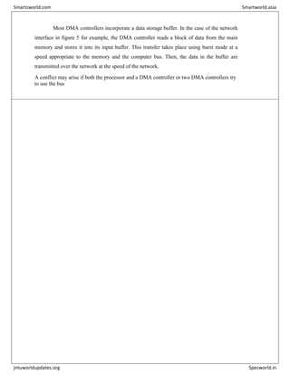 Most DMA controllers incorporate a data storage buffer. In the case of the network
interface in figure 5 for example, the DMA controller reads a block of data from the main
memory and stores it into its input buffer. This transfer takes place using burst mode at a
speed appropriate to the memory and the computer bus. Then, the data in the buffer are
transmitted over the network at the speed of the network.
A conflict may arise if both the processor and a DMA controller or two DMA controllers try
to use the bus
Smartzworld.com Smartworld.asia
jntuworldupdates.org Specworld.in
 