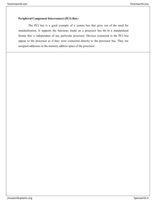 Peripheral Component Interconnect (PCI) Bus:-
The PCI bus is a good example of a system bus that grew out of the need for
standardization. It supports the functions found on a processor bus bit in a standardized
format that is independent of any particular processor. Devices connected to the PCI bus
appear to the processor as if they were connected directly to the processor bus. They are
assigned addresses in the memory address space of the processor.
Smartzworld.com Smartworld.asia
jntuworldupdates.org Specworld.in
 