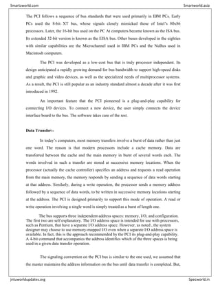 The PCI follows a sequence of bus standards that were used primarily in IBM PCs. Early
PCs used the 8-bit XT bus, whose signals closely mimicked those of Intel’s 80x86
processors. Later, the 16-bit bus used on the PC At computers became known as the ISA bus.
Its extended 32-bit version is known as the EISA bus. Other buses developed in the eighties
with similar capabilities are the Microchannel used in IBM PCs and the NuBus used in
Macintosh computers.
The PCI was developed as a low-cost bus that is truly processor independent. Its
design anticipated a rapidly growing demand for bus bandwidth to support high-speed disks
and graphic and video devices, as well as the specialized needs of multiprocessor systems.
As a result, the PCI is still popular as an industry standard almost a decade after it was first
introduced in 1992.
An important feature that the PCI pioneered is a plug-and-play capability for
connecting I/O devices. To connect a new device, the user simply connects the device
interface board to the bus. The software takes care of the rest.
Data Transfer:-
In today’s computers, most memory transfers involve a burst of data rather than just
one word. The reason is that modern processors include a cache memory. Data are
transferred between the cache and the main memory in burst of several words each. The
words involved in such a transfer are stored at successive memory locations. When the
processor (actually the cache controller) specifies an address and requests a read operation
from the main memory, the memory responds by sending a sequence of data words starting
at that address. Similarly, during a write operation, the processor sends a memory address
followed by a sequence of data words, to be written in successive memory locations starting
at the address. The PCI is designed primarily to support this mode of operation. A read or
write operation involving a single word is simply treated as a burst of length one.
The bus supports three independent address spaces: memory, I/O, and configuration.
The first two are self explanatory. The I/O address space is intended for use with processors,
such as Pentium, that have a separate I/O address space. However, as noted , the system
designer may choose to use memory-mapped I/O even when a separate I/O address space is
available. In fact, this is the approach recommended by the PCI its plug-and-play capability.
A 4-bit command that accompanies the address identifies which of the three spaces is being
used in a given data transfer operation.
The signaling convention on the PCI bus is similar to the one used, we assumed that
the master maintains the address information on the bus until data transfer is completed. But,
Smartzworld.com Smartworld.asia
jntuworldupdates.org Specworld.in
 
