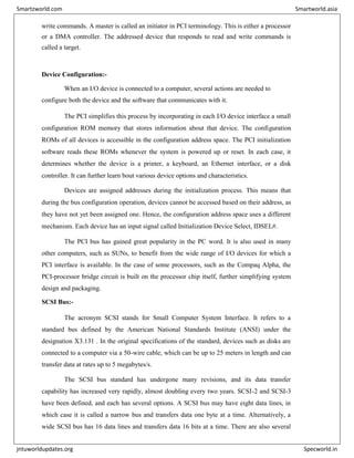 write commands. A master is called an initiator in PCI terminology. This is either a processor
or a DMA controller. The addressed device that responds to read and write commands is
called a target.
Device Configuration:-
When an I/O device is connected to a computer, several actions are needed to
configure both the device and the software that communicates with it.
The PCI simplifies this process by incorporating in each I/O device interface a small
configuration ROM memory that stores information about that device. The configuration
ROMs of all devices is accessible in the configuration address space. The PCI initialization
software reads these ROMs whenever the system is powered up or reset. In each case, it
determines whether the device is a printer, a keyboard, an Ethernet interface, or a disk
controller. It can further learn bout various device options and characteristics.
Devices are assigned addresses during the initialization process. This means that
during the bus configuration operation, devices cannot be accessed based on their address, as
they have not yet been assigned one. Hence, the configuration address space uses a different
mechanism. Each device has an input signal called Initialization Device Select, IDSEL#.
The PCI bus has gained great popularity in the PC word. It is also used in many
other computers, such as SUNs, to benefit from the wide range of I/O devices for which a
PCI interface is available. In the case of some processors, such as the Compaq Alpha, the
PCI-processor bridge circuit is built on the processor chip itself, further simplifying system
design and packaging.
SCSI Bus:-
The acronym SCSI stands for Small Computer System Interface. It refers to a
standard bus defined by the American National Standards Institute (ANSI) under the
designation X3.131 . In the original specifications of the standard, devices such as disks are
connected to a computer via a 50-wire cable, which can be up to 25 meters in length and can
transfer data at rates up to 5 megabytes/s.
The SCSI bus standard has undergone many revisions, and its data transfer
capability has increased very rapidly, almost doubling every two years. SCSI-2 and SCSI-3
have been defined, and each has several options. A SCSI bus may have eight data lines, in
which case it is called a narrow bus and transfers data one byte at a time. Alternatively, a
wide SCSI bus has 16 data lines and transfers data 16 bits at a time. There are also several
Smartzworld.com Smartworld.asia
jntuworldupdates.org Specworld.in
 