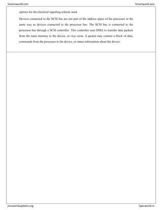 options for the electrical signaling scheme used.
Devices connected to the SCSI bus are not part of the address space of the processor in the
same way as devices connected to the processor bus. The SCSI bus is connected to the
processor bus through a SCSI controller. This controller uses DMA to transfer data packets
from the main memory to the device, or vice versa. A packet may contain a block of data,
commands from the processor to the device, or status information about the device.
Smartzworld.com Smartworld.asia
jntuworldupdates.org Specworld.in
 