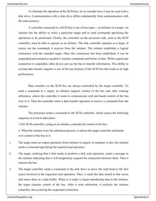 To illustrate the operation of the SCSI bus, let us consider how it may be used with a
disk drive. Communication with a disk drive differs substantially from communication with
the main memory.
A controller connected to a SCSI bus is one of two types – an initiator or a target. An
initiator has the ability to select a particular target and to send commands specifying the
operations to be performed. Clearly, the controller on the processor side, such as the SCSI
controller, must be able to operate as an initiator. The disk controller operates as a target. It
carries out the commands it receives from the initiator. The initiator establishes a logical
connection with the intended target. Once this connection has been established, it can be
suspended and restored as needed to transfer commands and bursts of data. While a particular
connection is suspended, other device can use the bus to transfer information. This ability to
overlap data transfer requests is one of the key features of the SCSI bus that leads to its high
performance.
Data transfers on the SCSI bus are always controlled by the target controller. To
send a command to a target, an initiator requests control of the bus and, after winning
arbitration, selects the controller it wants to communicate with and hands control of the bus
over to it. Then the controller starts a data transfer operation to receive a command from the
initiator.
The processor sends a command to the SCSI controller, which causes the following
sequence of event to take place:
1.The SCSI controller, acting as an initiator, contends for control of the bus.
2. When the initiator wins the arbitration process, it selects the target controller and hands
over control of the bus to it.
1. The target starts an output operation (from initiator to target); in response to this, the initiator
sends a command specifying the required read operation.
2. The target, realizing that it first needs to perform a disk seek operation, sends a message to
the initiator indicating that it will temporarily suspend the connection between them. Then it
releases the bus.
3. The target controller sends a command to the disk drive to move the read head to the first
sector involved in the requested read operation. Then, it reads the data stored in that sector
and stores them in a data buffer. When it is ready to begin transferring data to the initiator,
the target requests control of the bus. After it wins arbitration, it reselects the initiator
controller, thus restoring the suspended connection.
Smartzworld.com Smartworld.asia
jntuworldupdates.org Specworld.in
 