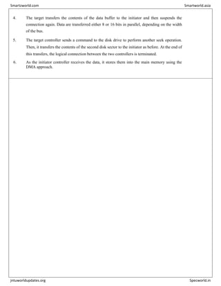 4. The target transfers the contents of the data buffer to the initiator and then suspends the
connection again. Data are transferred either 8 or 16 bits in parallel, depending on the width
of the bus.
5. The target controller sends a command to the disk drive to perform another seek operation.
Then, it transfers the contents of the second disk sector to the initiator as before. At the end of
this transfers, the logical connection between the two controllers is terminated.
6. As the initiator controller receives the data, it stores them into the main memory using the
DMA approach.
Smartzworld.com Smartworld.asia
jntuworldupdates.org Specworld.in
 