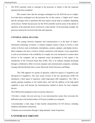 7. The SCSI controller sends as interrupt to the processor to inform it that the requested
operation has been completed
This scenario show that the messages exchanged over the SCSI bus are at a higher
level than those exchanged over the processor bus. In this context, a “higher level” means
that the messages refer to operations that may require several steps to complete, depending
on the device. Neither the processor nor the SCSI controller need be aware of the details of
operation of the particular device involved in a data transfer. In the preceding example, the
processor need not be involved in the disk seek operation.
UNIVERSAL SERIAL BUS (USB):-
The synergy between computers and communication is at the heart of today’s
information technology revolution. A modern computer system is likely to involve a wide
variety of devices such as keyboards, microphones, cameras, speakers, and display devices.
Most computers also have a wired or wireless connection to the Internet. A key requirement
is such an environment is the availability of a simple, low-cost mechanism to connect these
devices to the computer, and an important recent development in this regard is the
introduction of the Universal Serial Bus (USB). This is an industry standard developed
through a collaborative effort of several computer and communication companies, including
Compaq, Hewlett-Packard, Intel, Lucent, Microsoft, Nortel Networks, and Philips.
The USB supports two speeds of operation, called low-speed (1.5 megabits/s) and
full-speed (12 megabits/s). The most recent revision of the bus specification (USB 2.0)
introduced a third speed of operation, called high-speed (480 megabits/s). The USB is
quickly gaining acceptance in the market place, and with the addition of the high-speed
capability it may well become the interconnection method of choice for most computer
devices.
The USB has been designed to meet several key objectives:
1.Provides a simple, low-cost and easy to use interconnection system that overcomes the
difficulties due to the limited number of I/O ports available on a computer.
2.Accommodate a wide range of data transfer characteristics for I/O devices, including
telephone and Internet connections.
3.Enhance user convenience through a “plug-and-play” mode of operation
5.7.INTERFACE CIRCUITS
Smartzworld.com Smartworld.asia
jntuworldupdates.org Specworld.in
 