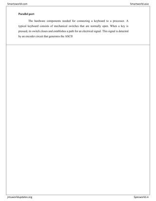 Parallel port
The hardware components needed for connecting a keyboard to a processor. A
typical keyboard consists of mechanical switches that are normally open. When a key is
pressed, its switch closes and establishes a path for an electrical signal. This signal is detected
by an encoder circuit that generates the ASCII
Smartzworld.com Smartworld.asia
jntuworldupdates.org Specworld.in
 