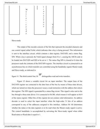 t
M
a
s
t
e
r
-
r
e
a
d
y
i
n
t
e
r
f
a
c
e
V
a
l
i
d
Slave-ready
The output of the encoder consists of the bits that represent the encoded character and
one control signal called Valid, which indicates that a key is being pressed. This information
is sent to the interface circuit, which contains a data register, DATAIN, and a status flag,
SIN. When a key is pressed, the Valid signal changes from 0 to 1, causing the ASCII code to
be loaded into DATAIN and SIN to be set to 1. The status flag SIN is cleared to 0 when the
processor reads the contents of the DATAIN register. The interface circuit is connected to an
asynchronous bus on which transfers are controlled using the handshake signals Master-ready
and Slave-ready, as indicated in
figure 11. The third control line, R/
W
distinguishes read and write transfers.
Figure 12 shows a suitable circuit for an input interface. The output lines of the
DATAIN register are connected to the data lines of the bus by means of three-state drivers,
which are turned on when the processor issues a read instruction with the address that selects
this register. The SIN signal is generated by a status flag circuit. This signal is also sent to the
bus through a three-state driver. It is connected to bit D0, which means it will appear as bit 0
of the status register. Other bits of this register do not contain valid information. An address
decoder is used to select the input interface when the high-order 31 bits of an address
correspond to any of the addresses assigned to this interface. Address bit A0 determines
whether the status or the data registers is to be read when the Master-ready signal is active.
The control handshake is accomplished by activating the Slave-ready signal when either
Read-status or Read-data is equal to 1.
Smartzworld.com Smartworld.asia
jntuworldupdates.org Specworld.in
 