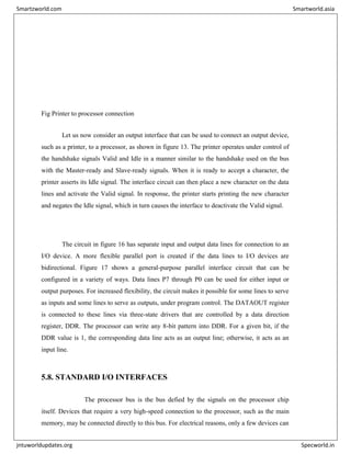 Fig Printer to processor connection
Let us now consider an output interface that can be used to connect an output device,
such as a printer, to a processor, as shown in figure 13. The printer operates under control of
the handshake signals Valid and Idle in a manner similar to the handshake used on the bus
with the Master-ready and Slave-ready signals. When it is ready to accept a character, the
printer asserts its Idle signal. The interface circuit can then place a new character on the data
lines and activate the Valid signal. In response, the printer starts printing the new character
and negates the Idle signal, which in turn causes the interface to deactivate the Valid signal.
The circuit in figure 16 has separate input and output data lines for connection to an
I/O device. A more flexible parallel port is created if the data lines to I/O devices are
bidirectional. Figure 17 shows a general-purpose parallel interface circuit that can be
configured in a variety of ways. Data lines P7 through P0 can be used for either input or
output purposes. For increased flexibility, the circuit makes it possible for some lines to serve
as inputs and some lines to serve as outputs, under program control. The DATAOUT register
is connected to these lines via three-state drivers that are controlled by a data direction
register, DDR. The processor can write any 8-bit pattern into DDR. For a given bit, if the
DDR value is 1, the corresponding data line acts as an output line; otherwise, it acts as an
input line.
5.8. STANDARD I/O INTERFACES
The processor bus is the bus defied by the signals on the processor chip
itself. Devices that require a very high-speed connection to the processor, such as the main
memory, may be connected directly to this bus. For electrical reasons, only a few devices can
Smartzworld.com Smartworld.asia
jntuworldupdates.org Specworld.in
 