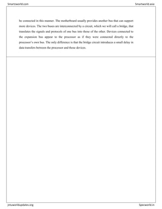 be connected in this manner. The motherboard usually provides another bus that can support
more devices. The two buses are interconnected by a circuit, which we will call a bridge, that
translates the signals and protocols of one bus into those of the other. Devices connected to
the expansion bus appear to the processor as if they were connected directly to the
processor’s own bus. The only difference is that the bridge circuit introduces a small delay in
data transfers between the processor and those devices.
Smartzworld.com Smartworld.asia
jntuworldupdates.org Specworld.in
 