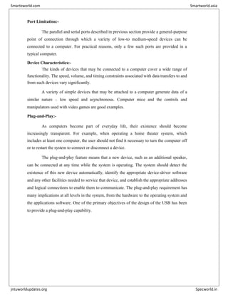 Port Limitation:-
The parallel and serial ports described in previous section provide a general-purpose
point of connection through which a variety of low-to medium-speed devices can be
connected to a computer. For practical reasons, only a few such ports are provided in a
typical computer.
Device Characteristics:-
The kinds of devices that may be connected to a computer cover a wide range of
functionality. The speed, volume, and timing constraints associated with data transfers to and
from such devices vary significantly.
A variety of simple devices that may be attached to a computer generate data of a
similar nature – low speed and asynchronous. Computer mice and the controls and
manipulators used with video games are good examples.
Plug-and-Play:-
As computers become part of everyday life, their existence should become
increasingly transparent. For example, when operating a home theater system, which
includes at least one computer, the user should not find it necessary to turn the computer off
or to restart the system to connect or disconnect a device.
The plug-and-play feature means that a new device, such as an additional speaker,
can be connected at any time while the system is operating. The system should detect the
existence of this new device automatically, identify the appropriate device-driver software
and any other facilities needed to service that device, and establish the appropriate addresses
and logical connections to enable them to communicate. The plug-and-play requirement has
many implications at all levels in the system, from the hardware to the operating system and
the applications software. One of the primary objectives of the design of the USB has been
to provide a plug-and-play capability.
Smartzworld.com Smartworld.asia
jntuworldupdates.org Specworld.in
 